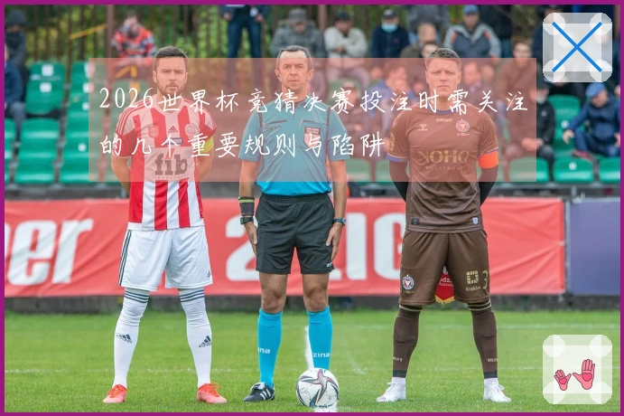 2026世界杯竞猜决赛投注时需关注的几个重要规则与陷阱