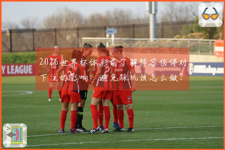 2026世界杯体彩前了解阵容伤停对下注的影响,避免踩坑该怎么做?
